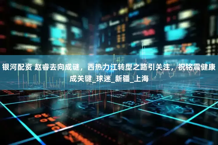 银河配资 赵睿去向成谜，西热力江转型之路引关注，祝铭震健康成关键_球迷_新疆_上海