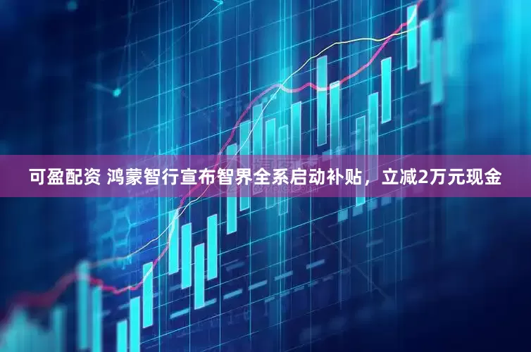 可盈配资 鸿蒙智行宣布智界全系启动补贴，立减2万元现金