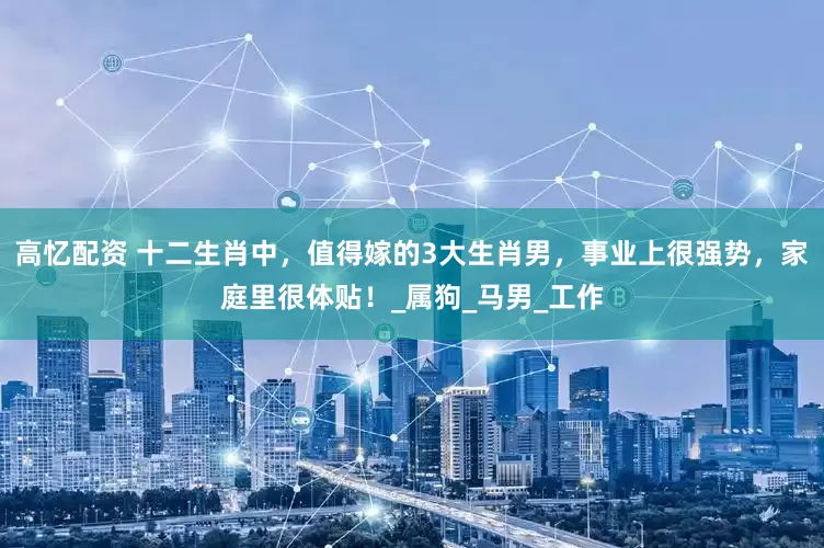 高忆配资 十二生肖中，值得嫁的3大生肖男，事业上很强势，家庭里很体贴！_属狗_马男_工作