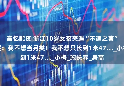 高忆配资 浙江10岁女孩突遇“不速之客”，吓得崩溃大哭：我不想当另类！我不想只长到1米47…_小梅_施长春_身高