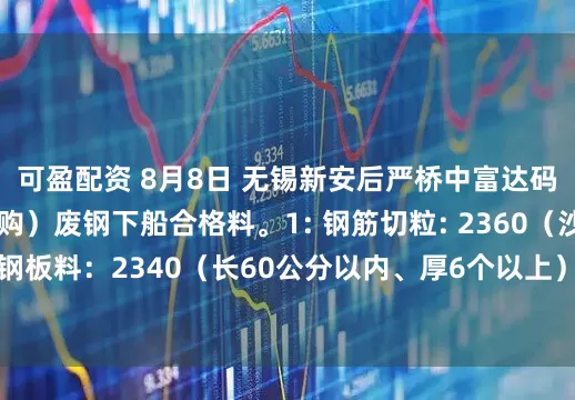可盈配资 8月8日 无锡新安后严桥中富达码头（代钢厂大量收购）废钢下船合格料。1: 钢筋切粒: 2360（沙钢标准）；2： 钢板料：2340（长60公分以内、厚6个以上）；3: 一级重废：2300（长80公分以内