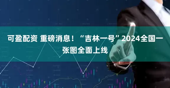 可盈配资 重磅消息！“吉林一号”2024全国一张图全面上线