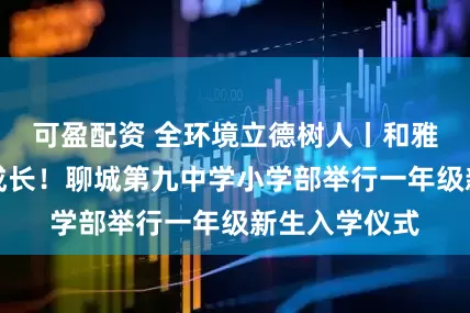 可盈配资 全环境立德树人丨和雅启航，筑梦成长！聊城第九中学小学部举行一年级新生入学仪式