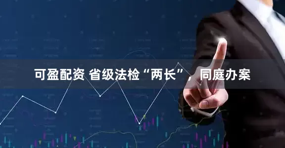 可盈配资 省级法检“两长”，同庭办案
