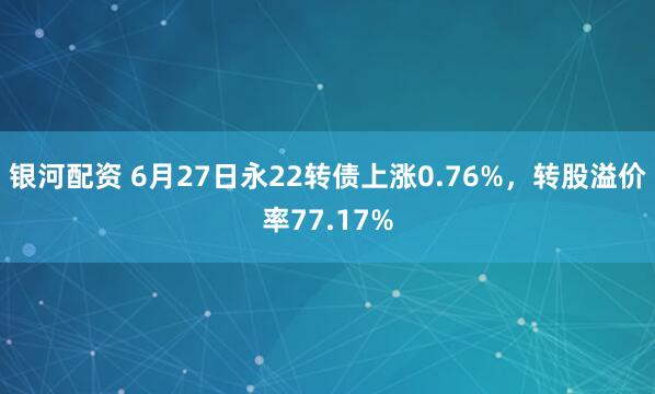 银河配资 6月27日永22转债上涨0.76%，转股溢价率77.17%