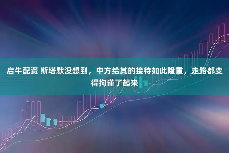 启牛配资 斯塔默没想到，中方给其的接待如此隆重，走路都变得拘谨了起来