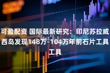 可盈配资 国际最新研究：印尼苏拉威西岛发现148万-104万年前石片工具